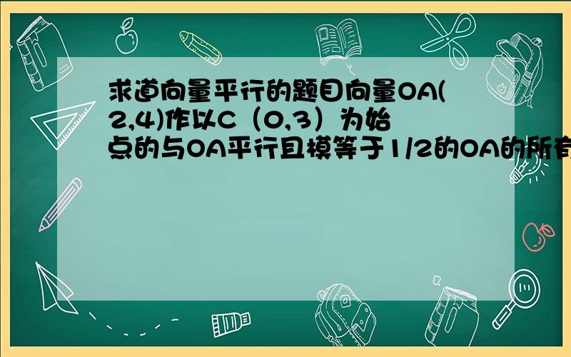 求道向量平行的题目向量OA(2,4)作以C（0,3）为始点的与OA平行且模等于1/2的OA的所有向量!