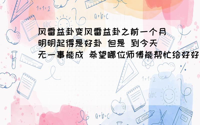 风雷益卦变风雷益卦之前一个月明明起得是好卦 但是 到今天无一事能成 希望哪位师傅能帮忙给好好看看 工作遇阻 感情纠纷 财运平平……今年到底是怎么了出生：1986 年 性别：男 占事：运