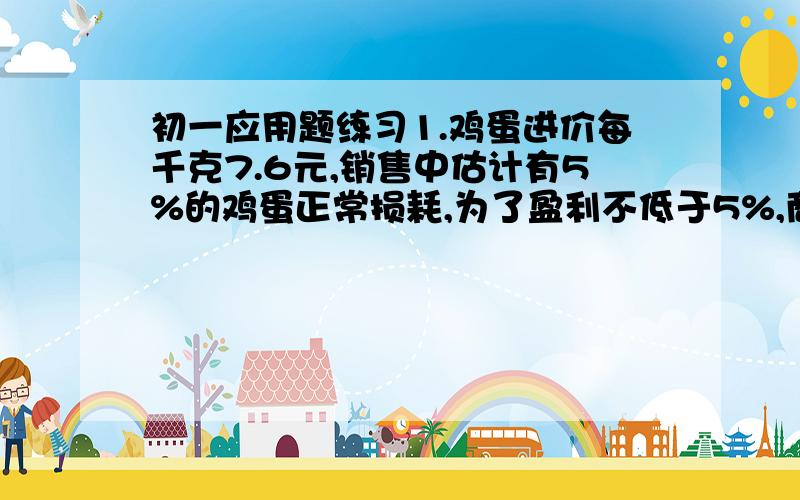 初一应用题练习1.鸡蛋进价每千克7.6元,销售中估计有5%的鸡蛋正常损耗,为了盈利不低于5%,商家应将售价至少定为每千克____元.2.某食堂有煤m吨,原计划每天烧煤a吨,现在每天节约b(b＜a）吨,则可