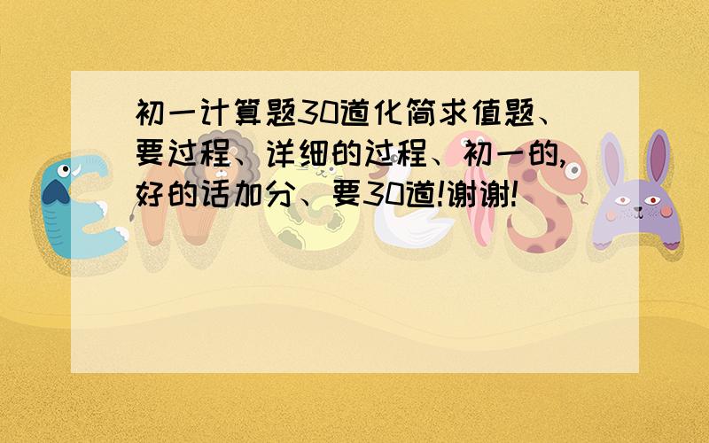 初一计算题30道化简求值题、要过程、详细的过程、初一的,好的话加分、要30道!谢谢!