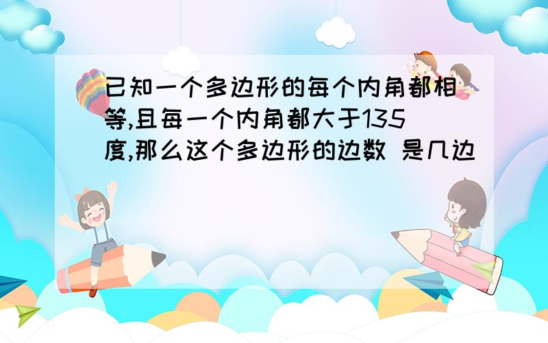 已知一个多边形的每个内角都相等,且每一个内角都大于135度,那么这个多边形的边数 是几边