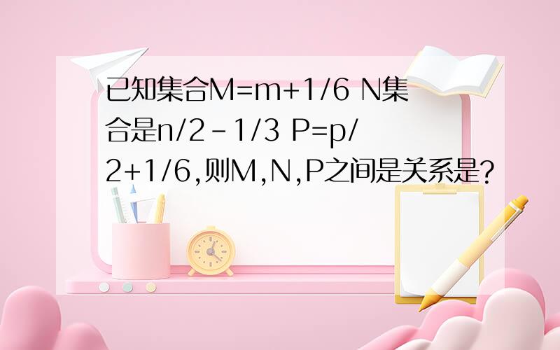 已知集合M=m+1/6 N集合是n/2-1/3 P=p/2+1/6,则M,N,P之间是关系是?