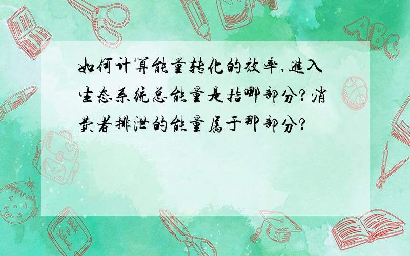 如何计算能量转化的效率,进入生态系统总能量是指哪部分?消费者排泄的能量属于那部分?