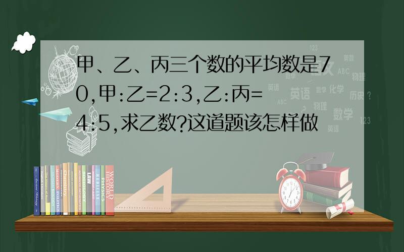 甲、乙、丙三个数的平均数是70,甲:乙=2:3,乙:丙=4:5,求乙数?这道题该怎样做