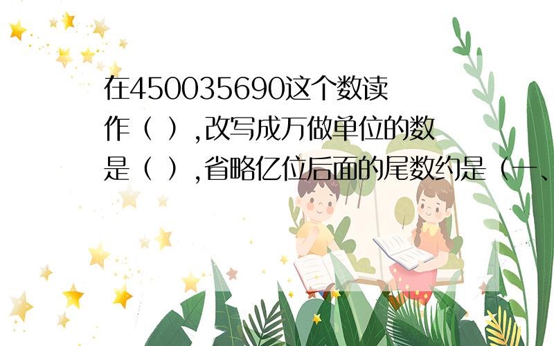 在450035690这个数读作（ ）,改写成万做单位的数是（ ）,省略亿位后面的尾数约是（一、填空：1、450035690这个数读作（ ）,改写成万做单位的数是（ ）,省略亿位后面的尾数约是（ ）2、一个