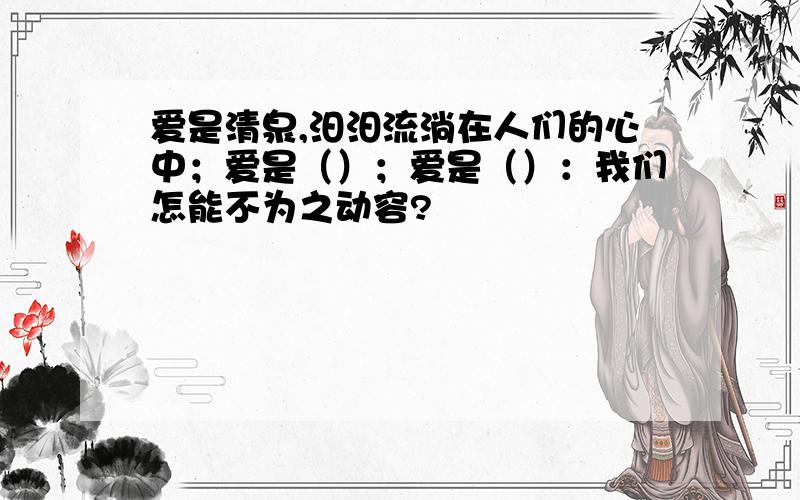 爱是清泉,汨汨流淌在人们的心中；爱是（）；爱是（）：我们怎能不为之动容?