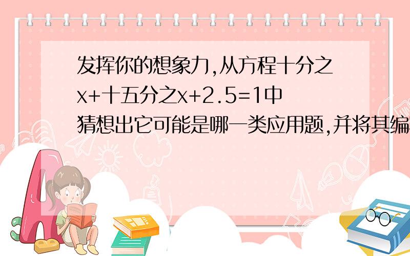 发挥你的想象力,从方程十分之x+十五分之x+2.5=1中猜想出它可能是哪一类应用题,并将其编写出来,不要太麻烦的,要看的清楚地