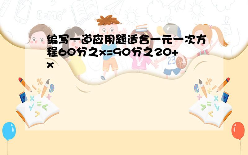 编写一道应用题适合一元一次方程60分之x=90分之20+x