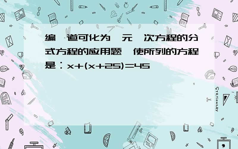 编一道可化为一元一次方程的分式方程的应用题,使所列的方程是：x+(x+25)=45