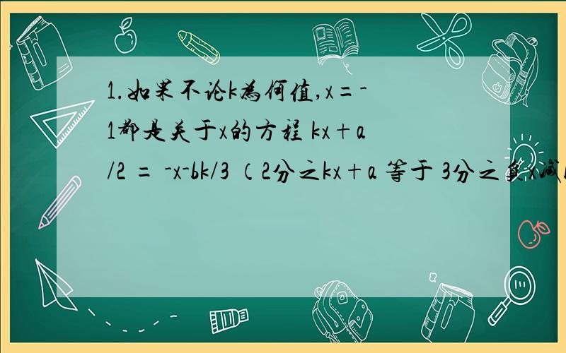 1.如果不论k为何值,x=-1都是关于x的方程 kx+a/2 = -x-bk/3 （2分之kx+a 等于 3分之负x减bk）的解,求ab的值.2.求出使关于x、y的方程组 2x+my=16,x-2y=0 有正整数的所有m的值.3.在解方程组 ax+5y=15,4x-by=-2 时,