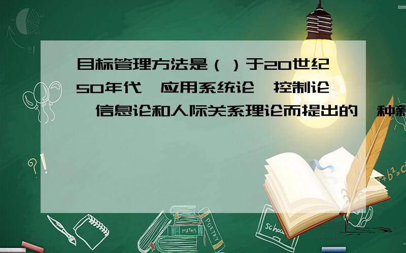 目标管理方法是（）于20世纪50年代,应用系统论、控制论、信息论和人际关系理论而提出的一种新的管理方法.