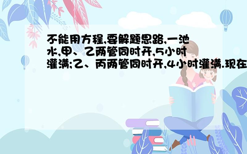 不能用方程,要解题思路,一池水,甲、乙两管同时开,5小时灌满;乙、丙两管同时开,4小时灌满.现在先开乙管6小时,还需甲乙两管同时开2小时才能灌满.乙单独开几小时可以灌满全池?