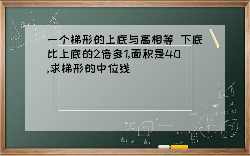 一个梯形的上底与高相等 下底比上底的2倍多1,面积是40,求梯形的中位线