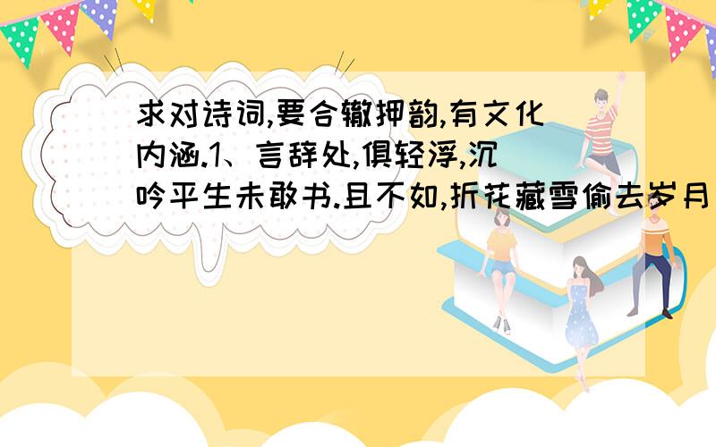 求对诗词,要合辙押韵,有文化内涵.1、言辞处,俱轻浮,沉吟平生未敢书.且不如,折花藏雪偷去岁月晨与暮.2、人世多愁,自在几人能够.狂性难收,我自定我去留.