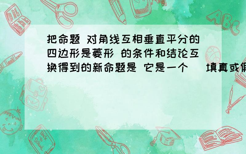 把命题 对角线互相垂直平分的四边形是菱形 的条件和结论互换得到的新命题是 它是一个 (填真或假)命题