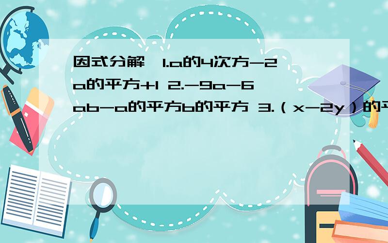 因式分解,1.a的4次方-2a的平方+1 2.-9a-6ab-a的平方b的平方 3.（x-2y）的平方-12(x-2y)+364.(a+2b)的平方+2(a+b)(2a+b)+(2a+b)的平方再发一遍。1.a的4次方-2a的平方+1 2.-9a-6ab-a的平方b的平方3.（x-2y）的平方-12(x