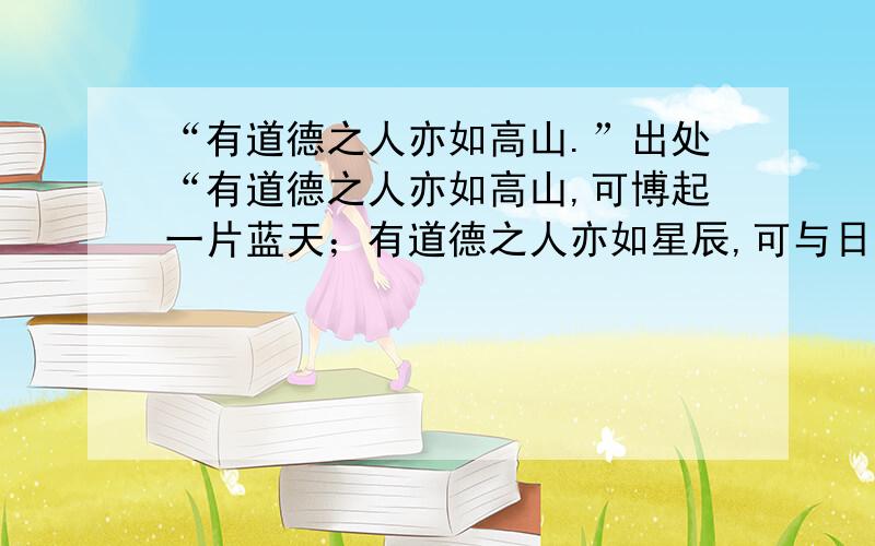 “有道德之人亦如高山.”出处“有道德之人亦如高山,可博起一片蓝天；有道德之人亦如星辰,可与日月同辉；有道德之人亦如清泉,可润泽人心使人与之共荣!”这句话的出处.