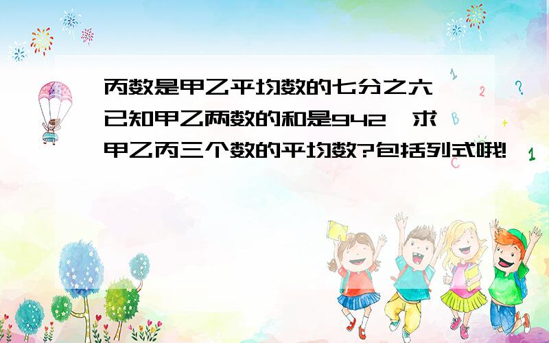 丙数是甲乙平均数的七分之六,已知甲乙两数的和是942,求甲乙丙三个数的平均数?包括列式哦!