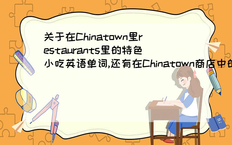 关于在Chinatown里restaurants里的特色小吃英语单词,还有在Chinatown商店中的中国特色商品的单词.如有回答,特别非常以及强烈的感谢!是要有点特色的哦！