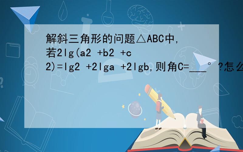 解斜三角形的问题△ABC中,若2lg(a2 +b2 +c2)=lg2 +2lga +2lgb,则角C=___°?怎么解这题?关键是确定∠C是45°还是135°那步.