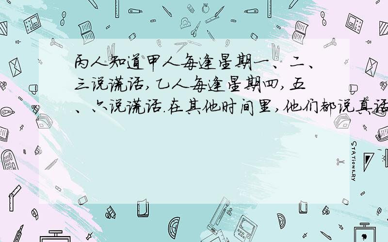 丙人知道甲人每逢星期一、二、三说谎话,乙人每逢星期四,五、六说谎话.在其他时间里,他们都说真话.有一天,丙人想弄清楚这天是星期几,便问甲乙两人,两人都说昨天是我说谎话的日子.于是