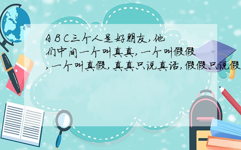 A B C三个人是好朋友,他们中间一个叫真真,一个叫假假,一个叫真假,真真只说真话,假假只说假话,而真假有时说真话有时候说假话.有一个人遇到了他们,于是问 A:请问,B叫什么名字?A回答说:他叫