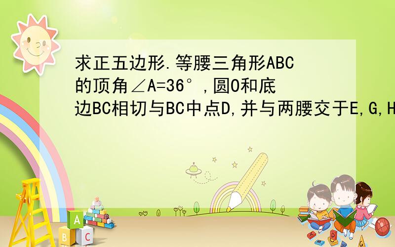 求正五边形.等腰三角形ABC的顶角∠A=36°,圆O和底边BC相切与BC中点D,并与两腰交于E,G,H四点,其中GF分别是两腰AB,AC中点,求证五边形DEFGH是正五边形