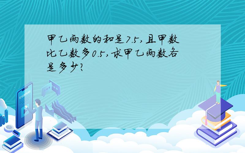 甲乙两数的和是7.5,且甲数比乙数多0.5,求甲乙两数各是多少?