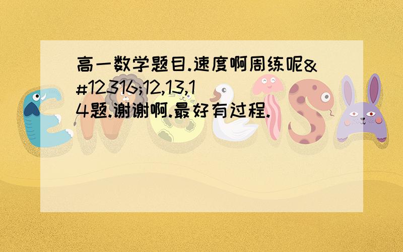 高一数学题目.速度啊周练呢〜12,13,14题.谢谢啊.最好有过程.