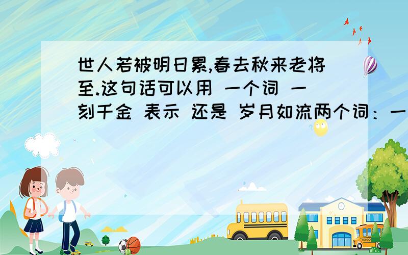 世人若被明日累,春去秋来老将至.这句话可以用 一个词 一刻千金 表示 还是 岁月如流两个词：一刻千金 岁月如流说说理由