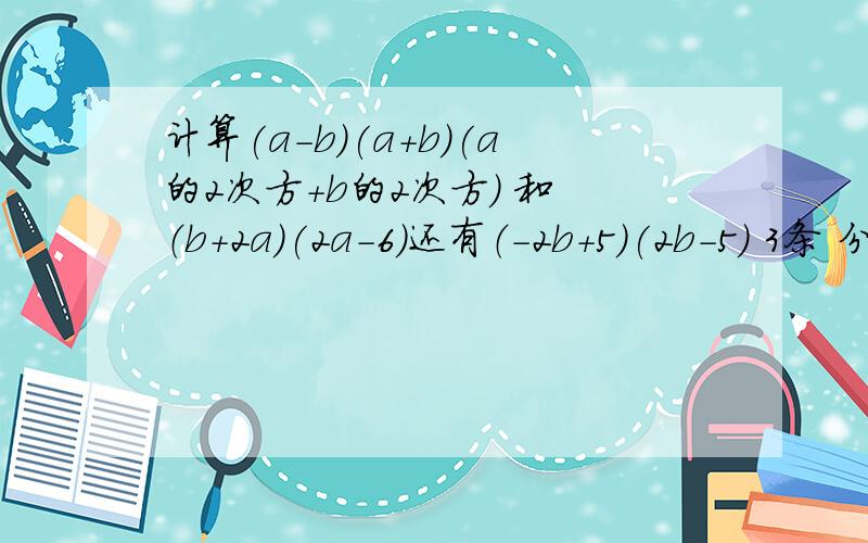 计算(a-b)(a+b)(a的2次方+b的2次方) 和 （b+2a)(2a-6)还有（-2b+5)(2b-5) 3条 分下来解