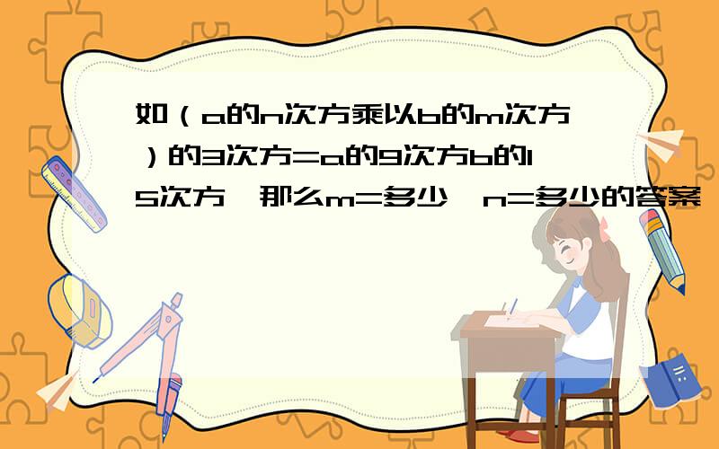 如（a的n次方乘以b的m次方）的3次方=a的9次方b的15次方,那么m=多少,n=多少的答案