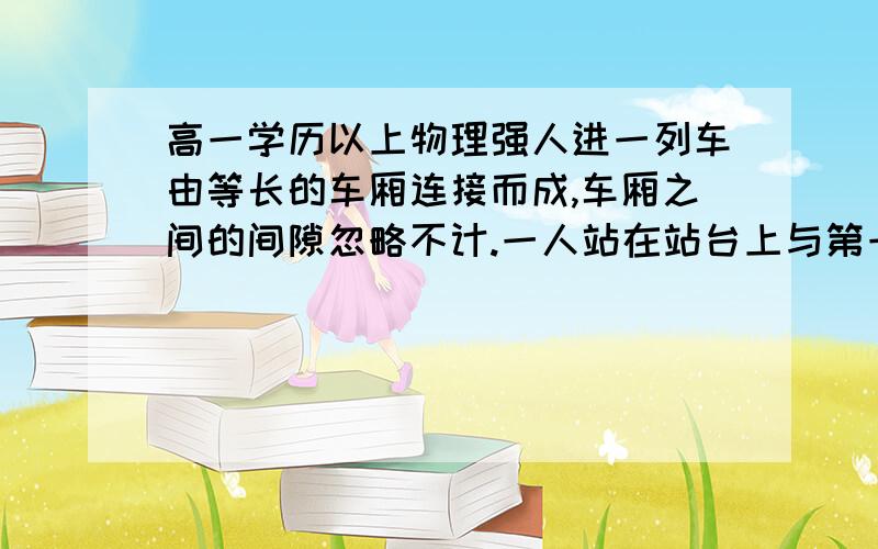 高一学历以上物理强人进一列车由等长的车厢连接而成,车厢之间的间隙忽略不计.一人站在站台上与第一节车厢的最前端相齐.当列车从静止开始做匀加速直线运动时开始计时,测得第一节车厢