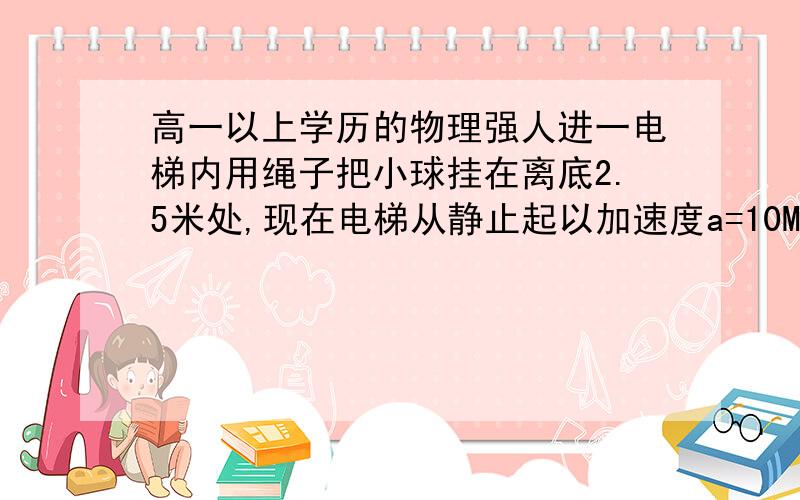 高一以上学历的物理强人进一电梯内用绳子把小球挂在离底2.5米处,现在电梯从静止起以加速度a=10M每平方秒竖直向上运动.若电梯运动1秒后,绳子断了,则小球落到底板需多少时间?通过的位移