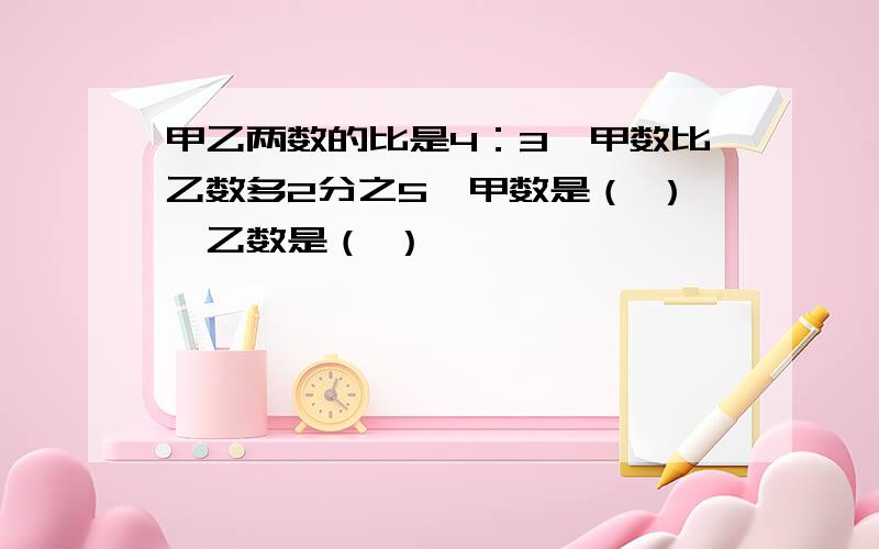 甲乙两数的比是4：3,甲数比乙数多2分之5,甲数是（ ）,乙数是（ ）