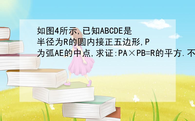 如图4所示,已知ABCDE是半径为R的圆内接正五边形,P为弧AE的中点,求证:PA×PB=R的平方.不用相似