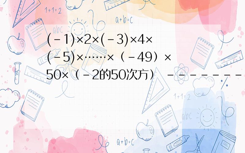 (-1)×2×(-3)×4×(-5)×……×（-49）×50×（-2的50次方） -----------------------------------------(-1)×2×(-3)×4×(-5)×……×（-49）×50×（-2的50次方）-------------------------------------------------------------      2×4×6×