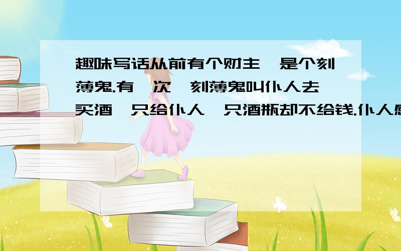 趣味写话从前有个财主,是个刻薄鬼.有一次,刻薄鬼叫仆人去买酒,只给仆人一只酒瓶却不给钱.仆人感到莫名其妙,便问：“老爷,没有钱怎么买酒啊?”财主生气地说：“花钱买酒谁不会?不花钱