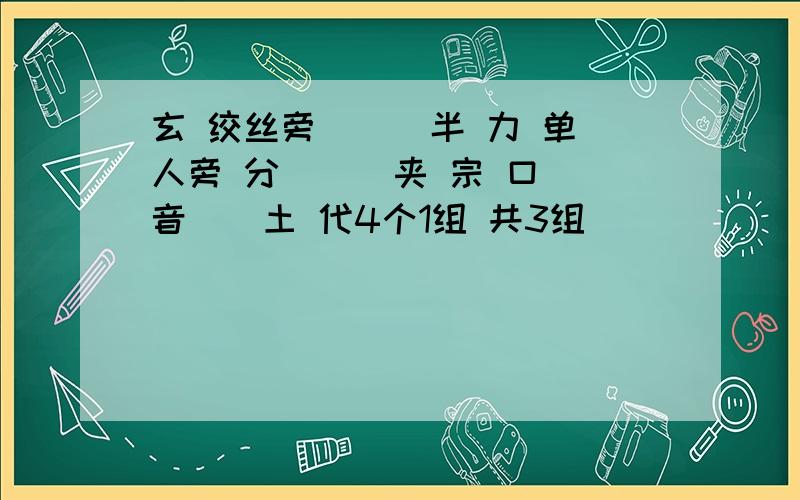 玄 绞丝旁 （） 半 力 单人旁 分 （） 夹 宗 口 音（）土 代4个1组 共3组