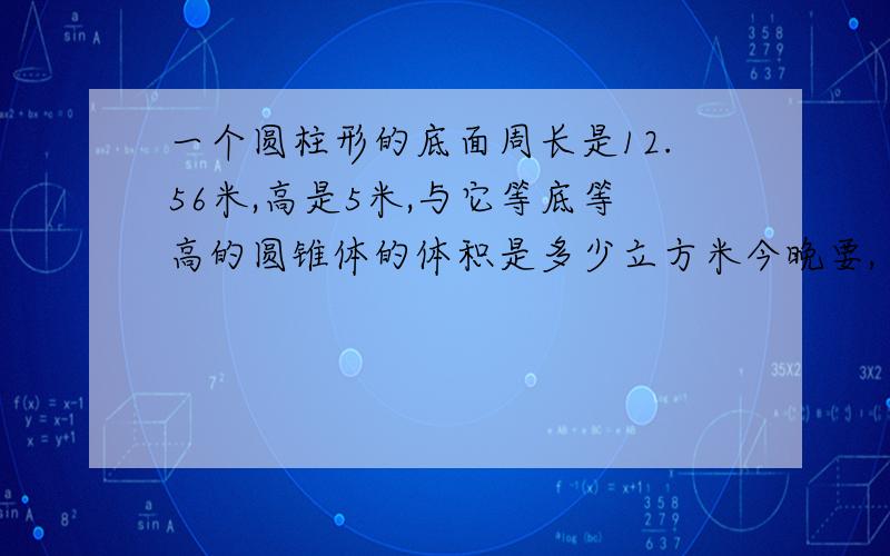 一个圆柱形的底面周长是12.56米,高是5米,与它等底等高的圆锥体的体积是多少立方米今晚要,