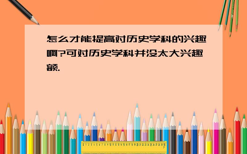 怎么才能提高对历史学科的兴趣啊?可对历史学科并没太大兴趣额.