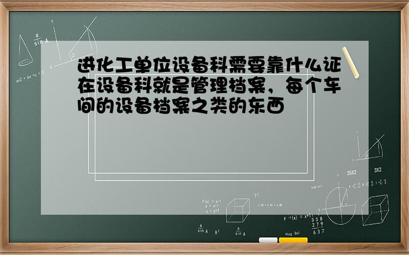 进化工单位设备科需要靠什么证在设备科就是管理档案，每个车间的设备档案之类的东西