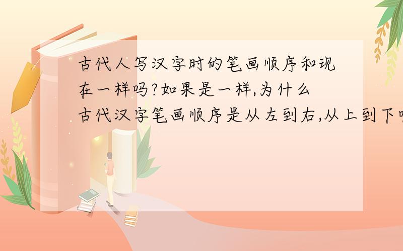 古代人写汉字时的笔画顺序和现在一样吗?如果是一样,为什么古代汉字笔画顺序是从左到右,从上到下呢；而写文章的顺序却从上到下,从右到左.这样做既矛盾又别扭,而且用右手执毛笔写字又