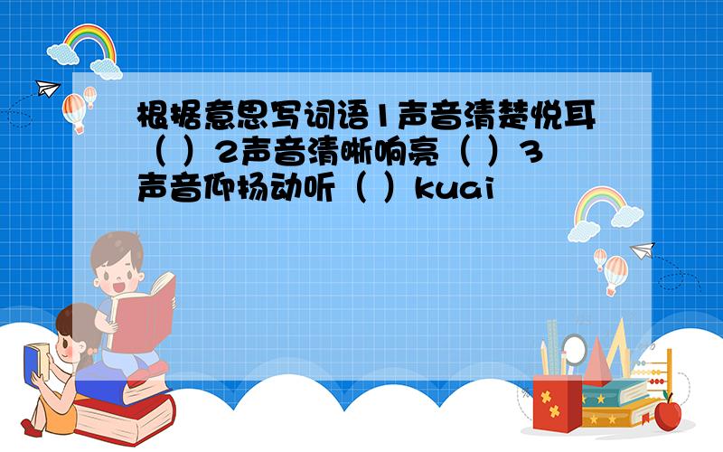 根据意思写词语1声音清楚悦耳（ ）2声音清晰响亮（ ）3声音仰扬动听（ ）kuai