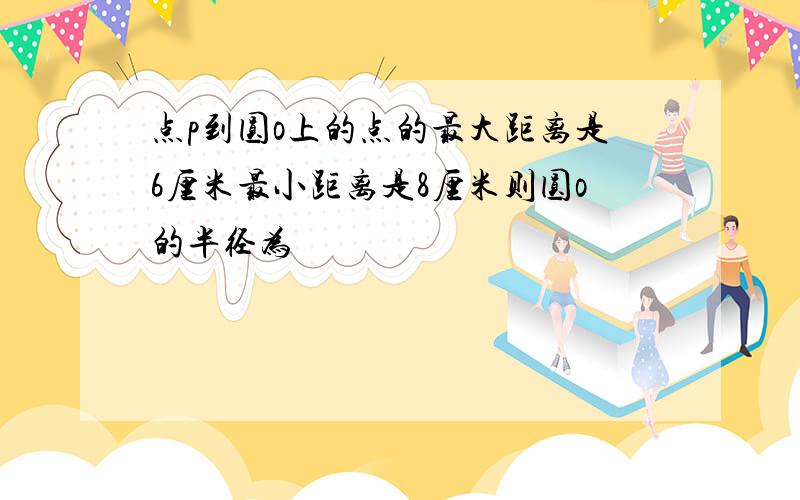 点p到圆o上的点的最大距离是6厘米最小距离是8厘米则圆o的半径为