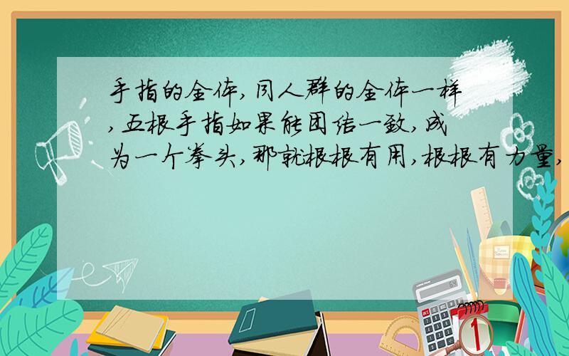 手指的全体,同人群的全体一样,五根手指如果能团结一致,成为一个拳头,那就根根有用,根根有力量,不再有什么强弱、美丑之分了.（1.这句话的意思 2.可以用谚语来表达）