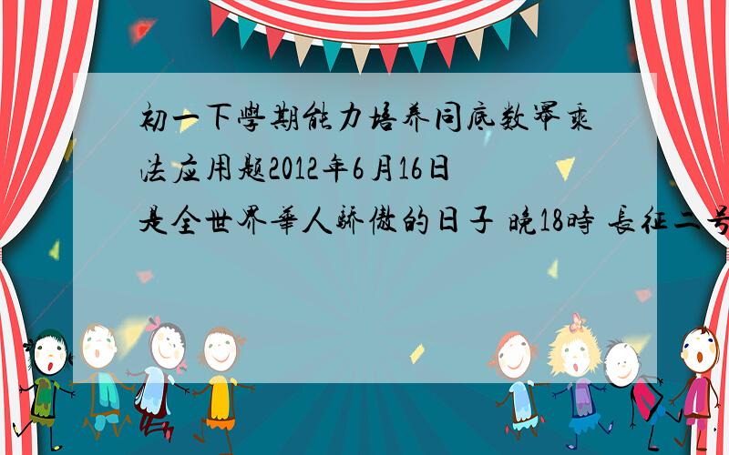 初一下学期能力培养同底数幂乘法应用题2012年6月16日是全世界华人骄傲的日子 晚18时 长征二号F 遥九火箭以每秒7.8公里的速度 将 神舟九号 飞船送到距地球近地点200公里 远地点330公里的椭