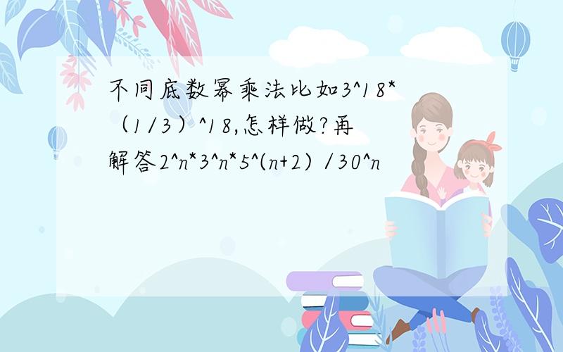 不同底数幂乘法比如3^18*（1/3）^18,怎样做?再解答2^n*3^n*5^(n+2) /30^n