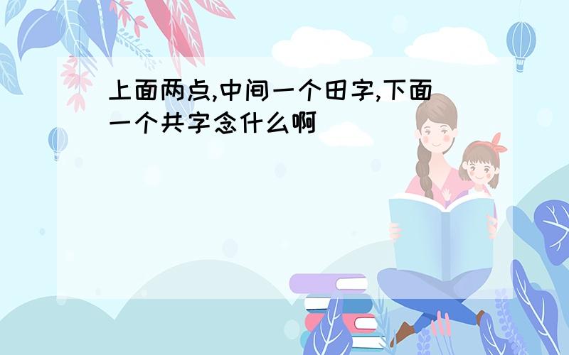 上面两点,中间一个田字,下面一个共字念什么啊