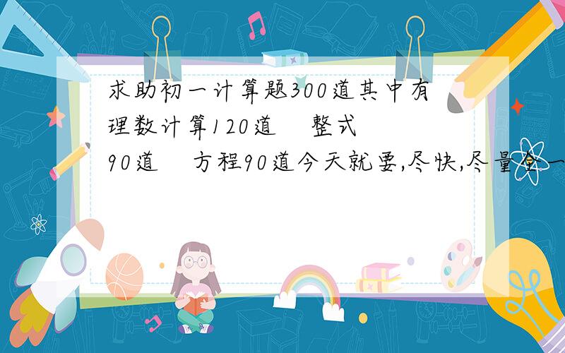 求助初一计算题300道其中有理数计算120道    整式90道    方程90道今天就要,尽快,尽量全一点.不要复制的.